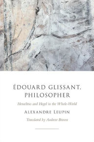 Title: Édouard Glissant, Philosopher: Heraclitus and Hegel in the Whole-World, Author: Alexandre Leupin