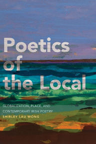 Title: Poetics of the Local: Globalization, Place, and Contemporary Irish Poetry, Author: Shirley Lau Wong
