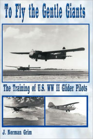 Title: To Fly the Gentle Giants: The Training of U.S. WW II Glider Pilots, Author: J Norman Grim