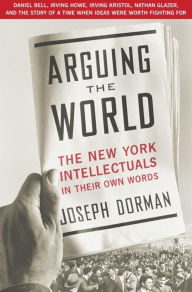 Title: Arguing the World: The New York Intellectuals in Their Own Words, Author: Joseph Dorman