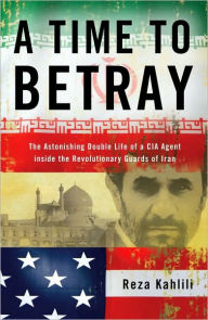 Title: A Time to Betray: The Astonishing Double Life of a CIA Agent Inside the Revolutionary Guards of Iran, Author: Reza Kahlili