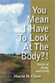 Title: You Mean I Have to Look at the Body?!: Stories of Dying and Living, Author: Marcia M Cham