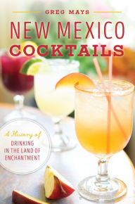 Title: New Mexico Cocktails: A History of Drinking in the Land of Enchantment, Author: Greg Mays