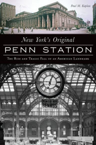 Title: New York's Original Penn Station: The Rise and Tragic Fall of an American Landmark, Author: Paul M Kaplan