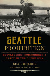Title: Seattle Prohibition: Bootleggers, Rumrunners, & Graft in the Queen City, Author: Brad Holden