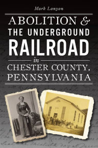 Title: Abolition & the Underground Railroad in Chester County, Pennsylvania, Author: Mark Lanyon