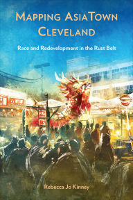 Title: Mapping AsiaTown Cleveland: Race and Redevelopment in the Rust Belt, Author: Rebecca Jo Kinney