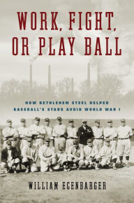 Title: Work, Fight, or Play Ball: How Bethlehem Steel Helped Baseball's Stars Avoid World War I, Author: William Ecenbarger