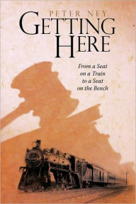 Title: Getting Here: From a Seat on a Train to a Seat on the Bench, Author: Peter Ney