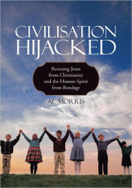 Title: Civilisation Hijacked: Rescuing Jesus from Christianity and the human spirit From Bondage, Author: Al Morris