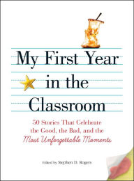 Title: My First Year in the Classroom: 50 Stories That Celebrate the Good, the Bad, and the Most Unforgettable Moments, Author: Stephen D. Rogers