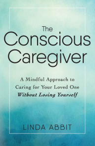 Title: The Conscious Caregiver: A Mindful Approach to Caring for Your Loved One Without Losing Yourself, Author: Linda Abbit