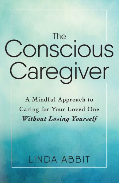 The Conscious Caregiver: A Mindful Approach to Caring for Your Loved One Without Losing Yourself