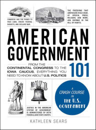 Title: American Government 101: From the Continental Congress to the Iowa Caucus, Everything You Need to Know About U.S. Politics, Author: Kathleen Sears