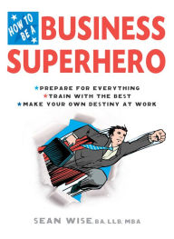 Title: How to Be a Business Superhero: Prepare for Everything, Train with the Best, Make your Own Destiny at Work, Author: Sean Wise