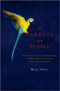 Title: Of Parrots and People: The Sometimes Funny, Always Fascinating, and Often Catastrophic Collision of Two Intelligent Species, Author: Mira Tweti