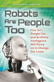 Title: Robots Are People Too: How Siri, Google Car, and Artificial Intelligence Will Force Us to Change Our Laws, Author: John Frank Weaver