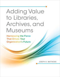 Title: Adding Value to Libraries, Archives, and Museums: Harnessing the Force That Drives Your Organization's Future, Author: Joseph R. Matthews