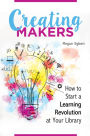 Creating Makers: How to Start a Learning Revolution at Your Library: How to Start a Learning Revolution at Your Library