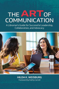 Title: The Art of Communication: A Librarian's Guide for Successful Leadership, Collaboration, and Advocacy, Author: Hilda K. Weisburg