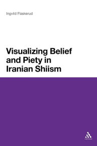 Title: Visualizing Belief and Piety in Iranian Shiism, Author: Ingvild Flaskerud