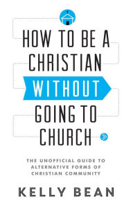 Title: How to Be a Christian without Going to Church: The Unofficial Guide to Alternative Forms of Christian Community, Author: Kelly Bean