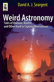 Title: Weird Astronomy: Tales of Unusual, Bizarre, and Other Hard to Explain Observations / Edition 1, Author: David A.J. Seargent
