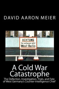 A Cold War Catastrophe: The Defection, Investigation, Trials, and Fate of West Germany's Counter-Intelligence Chief
