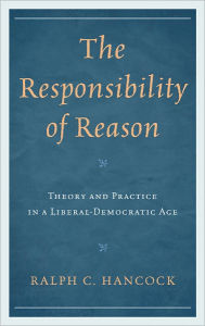 Title: The Responsibility of Reason: Theory and Practice in a Liberal-Democratic Age, Author: Ralph Hancock