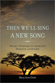 Title: Then We'll Sing a New Song: African Influences on America's Religious Landscape, Author: Mary Ann Clark