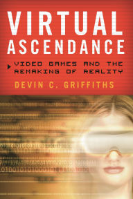 Title: Virtual Ascendance: Video Games and the Remaking of Reality, Author: Devin  C. Griffiths