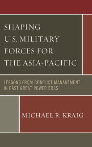 Title: Shaping U.S. Military Forces for the Asia-Pacific: Lessons from Conflict Management in Past Great Power Eras, Author: Michael  R. Kraig