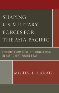 Title: Shaping U.S. Military Forces for the Asia-Pacific: Lessons from Conflict Management in Past Great Power Eras, Author: Michael  R. Kraig