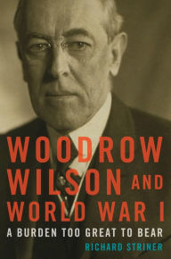 Title: Woodrow Wilson and World War I: A Burden Too Great to Bear, Author: Richard Striner