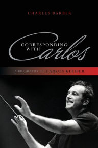 Title: Corresponding with Carlos: A Biography of Carlos Kleiber, Author: Charles Barber