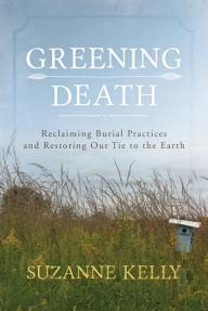 Title: Greening Death: Reclaiming Burial Practices and Restoring Our Tie to the Earth, Author: Suzanne Kelly