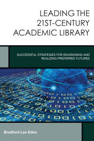 Title: Leading the 21st-Century Academic Library: Successful Strategies for Envisioning and Realizing Preferred Futures, Author: Bradford Lee Eden