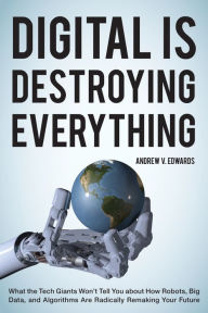 Title: Digital Is Destroying Everything: What the Tech Giants Won't Tell You about How Robots, Big Data, and Algorithms Are Radically Remaking Your Future, Author: Andrew V. Edwards