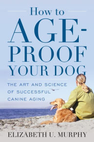 Title: How to Age-Proof Your Dog: The Art and Science of Successful Canine Aging, Author: Elizabeth U. Murphy
