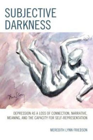 Title: Subjective Darkness: Depression as a Loss of Connection, Narrative, Meaning, and the Capacity for Self-Representation, Author: Meredith Lynn Friedson