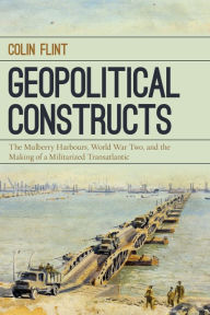 Title: Geopolitical Constructs: The Mulberry Harbours, World War Two, and the Making of a Militarized Transatlantic, Author: Colin Flint