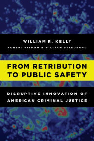 Title: From Retribution to Public Safety: Disruptive Innovation of American Criminal Justice, Author: William R. Kelly