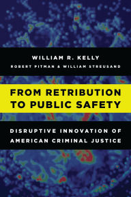 Title: From Retribution to Public Safety: Disruptive Innovation of American Criminal Justice, Author: William R. Kelly