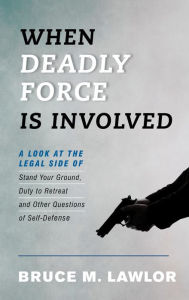 Title: When Deadly Force Is Involved: A Look at the Legal Side of Stand Your Ground, Duty to Retreat and Other Questions of Self-Defense, Author: Bruce M. Lawlor