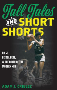Title: Tall Tales and Short Shorts: Dr. J, Pistol Pete, and the Birth of the Modern NBA, Author: Adam J. Criblez
