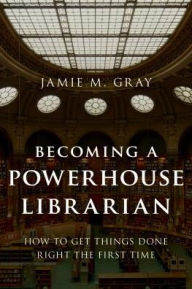 Title: Becoming a Powerhouse Librarian: How to Get Things Done Right the First Time, Author: Jamie M. Gray