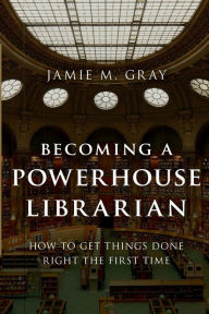 Title: Becoming a Powerhouse Librarian: How to Get Things Done Right the First Time, Author: Jamie M. Gray