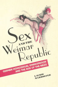 Title: Sex and the Weimar Republic: German Homosexual Emancipation and the Rise of the Nazis, Author: Laurie Marhoefer