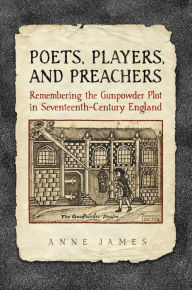 Title: Poets, Players, and Preachers: Remembering the Gunpowder Plot in Seventeenth-Century England, Author: Anne James