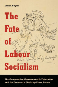 Title: The Fate of Labour Socialism: The Co-operative Commonwealth Federation and the Dream of a Working-Class Future, Author: James Naylor